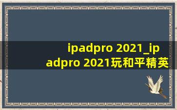 ipadpro 2021_ipadpro 2021玩和平精英